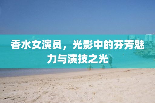 香水女演员，光影中的芬芳魅力与演技之光