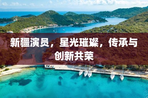 新疆演员，星光璀璨，传承与创新共荣