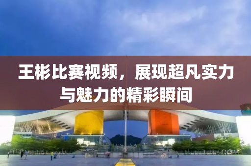 王彬比赛视频，展现超凡实力与魅力的精彩瞬间
