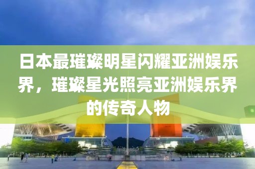 日本最璀璨明星闪耀亚洲娱乐界，璀璨星光照亮亚洲娱乐界的传奇人物