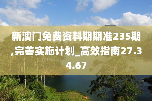 新澳门免费资料期期准235期,完善实施计划_高效指南27.34.67
