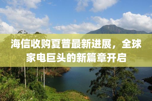 海信收购夏普最新进展，全球家电巨头的新篇章开启