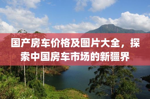 国产房车价格及图片大全，探索中国房车市场的新疆界