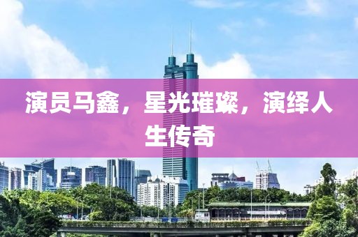 演员马鑫，星光璀璨，演绎人生传奇