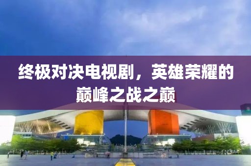 终极对决电视剧，英雄荣耀的巅峰之战之巅
