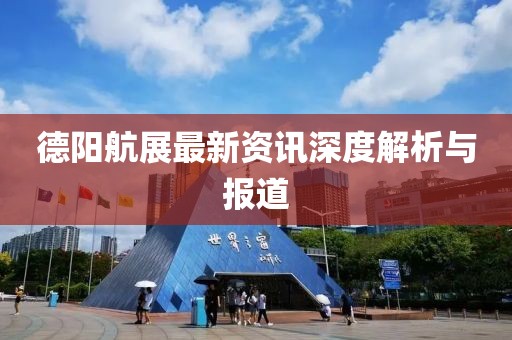 德阳航展最新资讯深度解析与报道