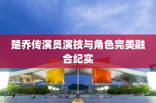 楚乔传演员演技与角色完美融合纪实