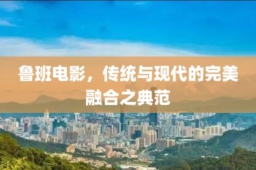 鲁班电影，传统与现代的完美融合之典范