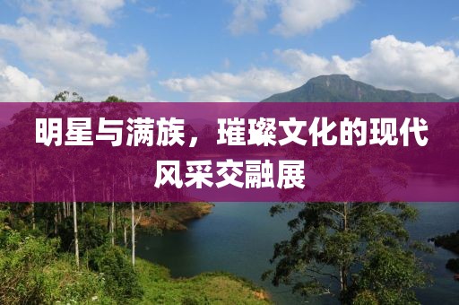 明星与满族，璀璨文化的现代风采交融展