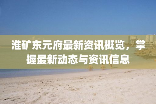 淮矿东元府最新资讯概览，掌握最新动态与资讯信息