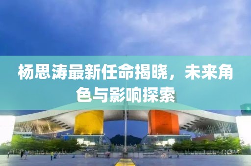 杨思涛最新任命揭晓，未来角色与影响探索