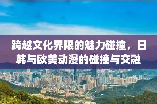 跨越文化界限的魅力碰撞，日韩与欧美动漫的碰撞与交融
