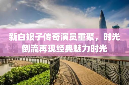 新白娘子传奇演员重聚，时光倒流再现经典魅力时光