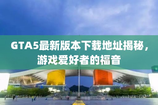 GTA5最新版本下载地址揭秘，游戏爱好者的福音