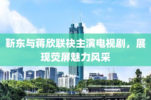 靳东与蒋欣联袂主演电视剧，展现荧屏魅力风采