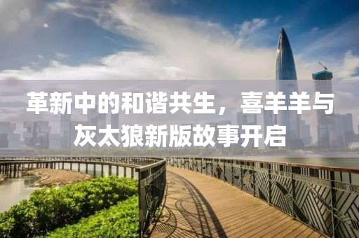 革新中的和谐共生，喜羊羊与灰太狼新版故事开启