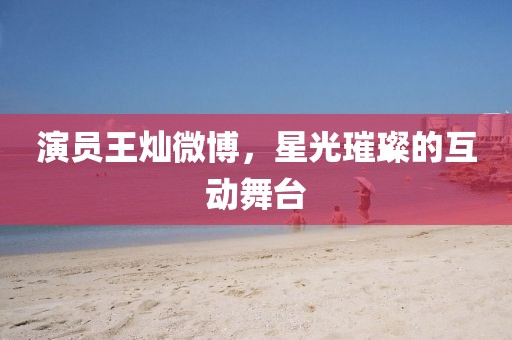 演员王灿微博，星光璀璨的互动舞台