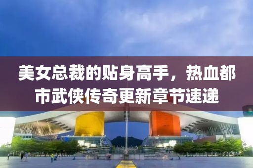 美女总裁的贴身高手，热血都市武侠传奇更新章节速递