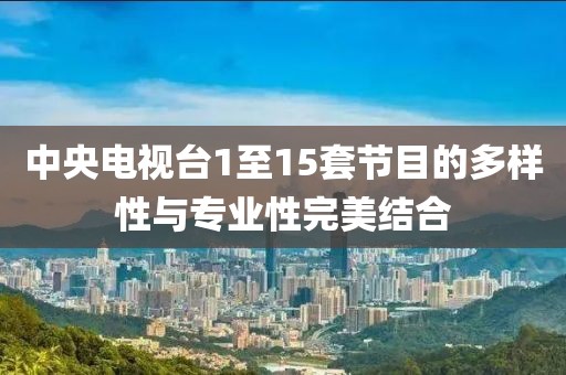 中央电视台1至15套节目的多样性与专业性完美结合