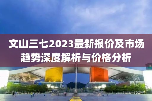 文山三七2023最新报价及市场趋势深度解析与价格分析