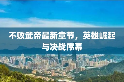 不败武帝最新章节，英雄崛起与决战序幕