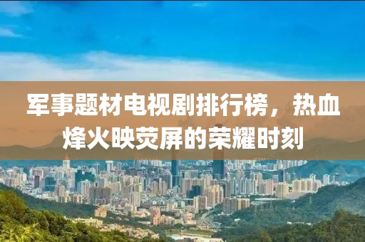军事题材电视剧排行榜，热血烽火映荧屏的荣耀时刻