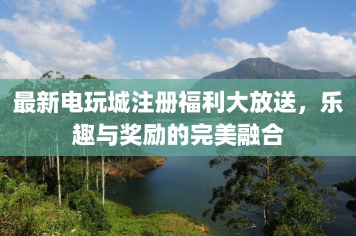 最新电玩城注册福利大放送，乐趣与奖励的完美融合