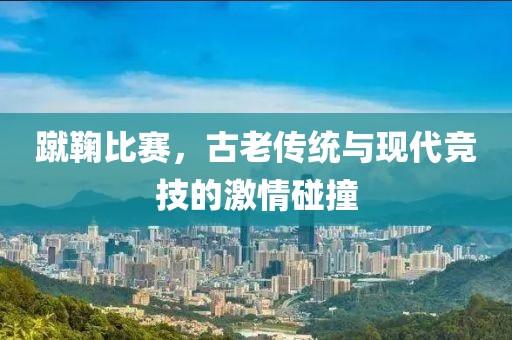蹴鞠比赛，古老传统与现代竞技的激情碰撞