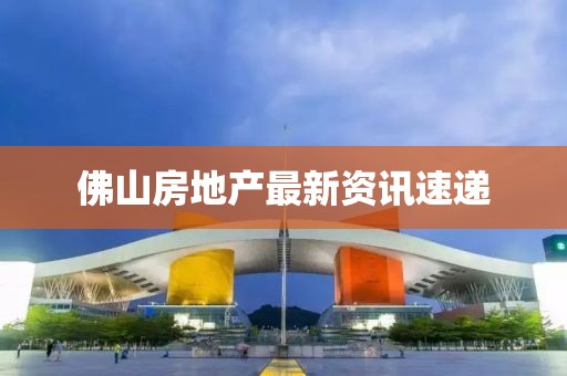 佛山房地产最新资讯速递