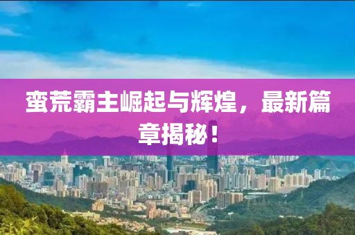蛮荒霸主崛起与辉煌，最新篇章揭秘！
