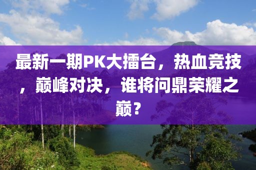 最新一期PK大擂台，热血竞技，巅峰对决，谁将问鼎荣耀之巅？