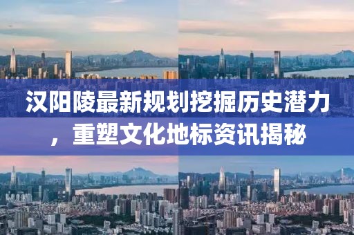 汉阳陵最新规划挖掘历史潜力，重塑文化地标资讯揭秘