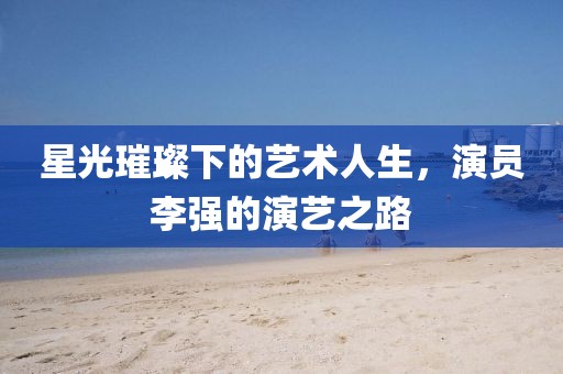 星光璀璨下的艺术人生，演员李强的演艺之路