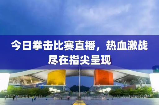 今日拳击比赛直播，热血激战尽在指尖呈现