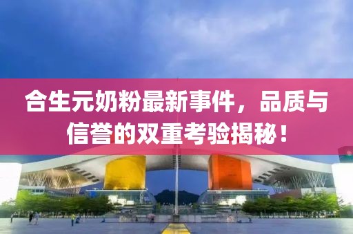 合生元奶粉最新事件，品质与信誉的双重考验揭秘！