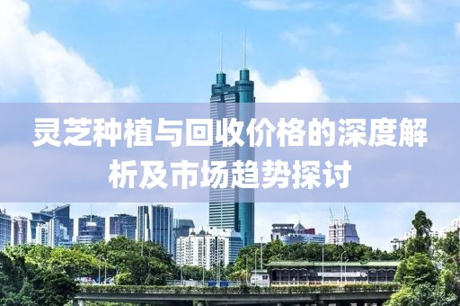 灵芝种植与回收价格的深度解析及市场趋势探讨