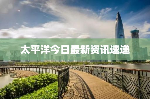 太平洋今日最新资讯速递