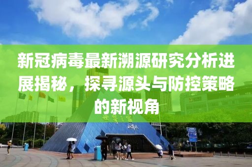 新冠病毒最新溯源研究分析进展揭秘，探寻源头与防控策略的新视角