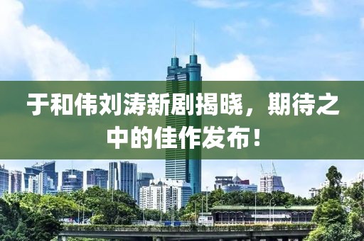 于和伟刘涛新剧揭晓，期待之中的佳作发布！