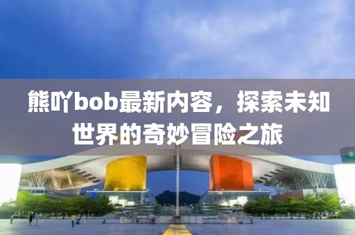 熊吖bob最新内容，探索未知世界的奇妙冒险之旅