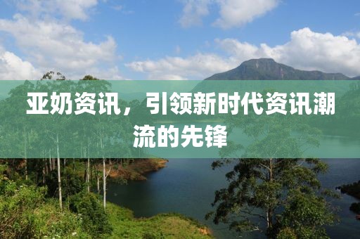 亚奶资讯，引领新时代资讯潮流的先锋