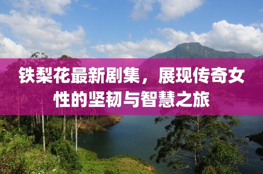 铁梨花最新剧集，展现传奇女性的坚韧与智慧之旅