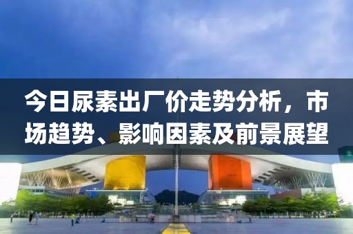 今日尿素出厂价走势分析，市场趋势、影响因素及前景展望