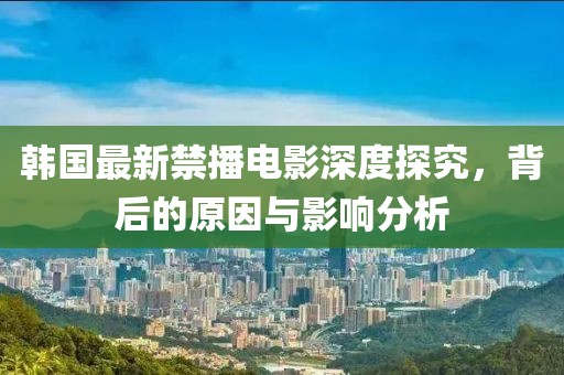 韩国最新禁播电影深度探究，背后的原因与影响分析