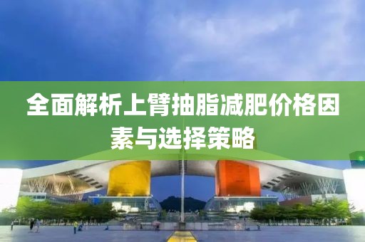 全面解析上臂抽脂减肥价格因素与选择策略