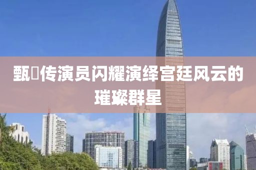甄嬛传演员闪耀演绎宫廷风云的璀璨群星