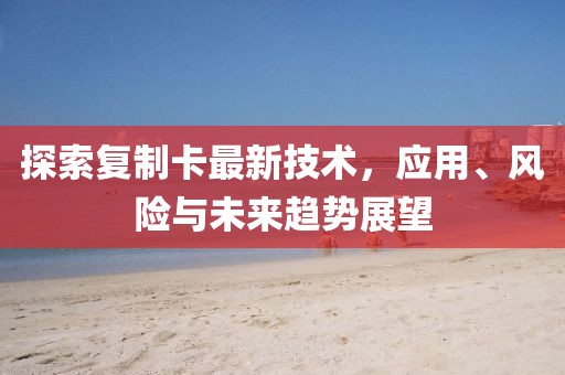 探索复制卡最新技术，应用、风险与未来趋势展望