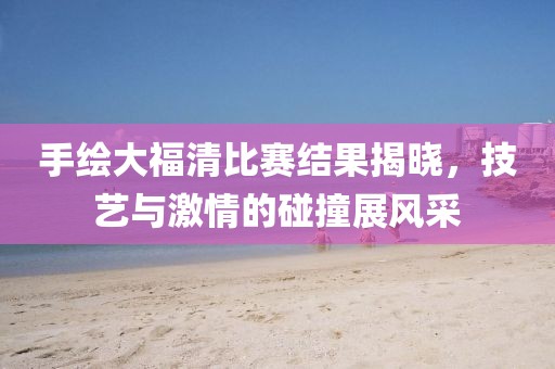 手绘大福清比赛结果揭晓，技艺与激情的碰撞展风采