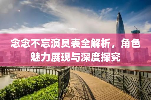 念念不忘演员表全解析，角色魅力展现与深度探究
