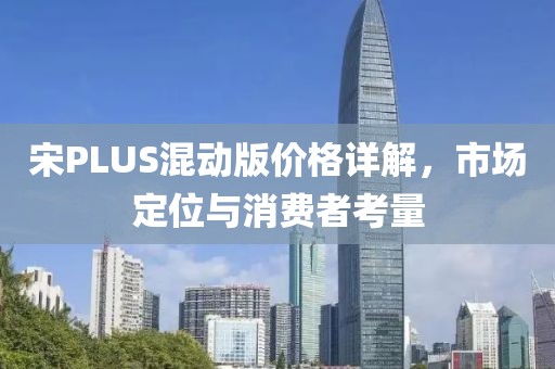 宋PLUS混动版价格详解，市场定位与消费者考量